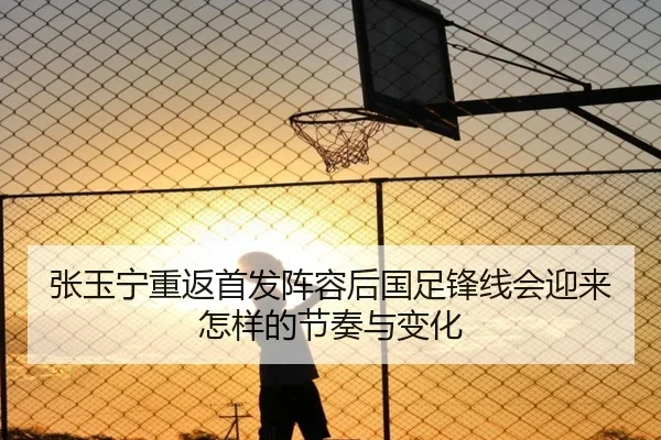 张玉宁重返首发阵容后国足锋线会迎来怎样的节奏与变化